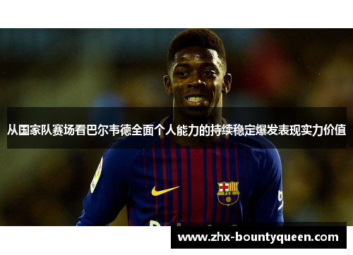 从国家队赛场看巴尔韦德全面个人能力的持续稳定爆发表现实力价值 从国家队赛场看巴尔韦德全面个人能力的持续稳定爆发表现实力价值