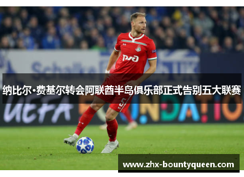 纳比尔·费基尔转会阿联酋半岛俱乐部正式告别五大联赛 纳比尔·费基尔转会阿联酋半岛俱乐部正式告别五大联赛