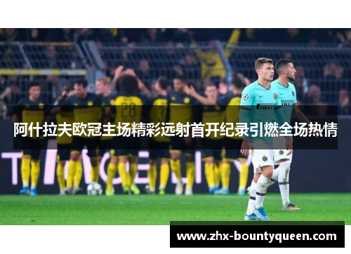 阿什拉夫欧冠主场精彩远射首开纪录引燃全场热情 阿什拉夫欧冠主场精彩远射首开纪录引燃全场热情