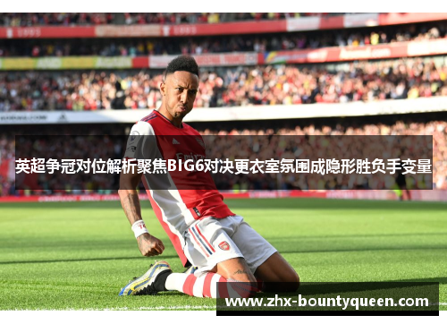英超争冠对位解析聚焦BIG6对决更衣室氛围成隐形胜负手变量